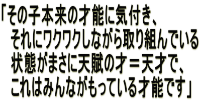 「その子本来の才能に気付き、 　それにワクワクしながら取り組んでいる 　状態がまさに天賦の才＝天才で、 　これはみんながもっている才能です」