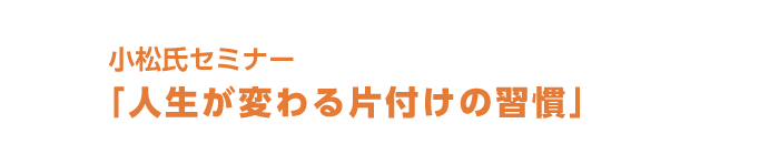 小松氏セミナー「人生が変わる片付けの習慣」