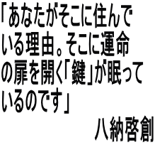 「あなたがそこに住んで いる理由。そこに運命 の扉を開く「鍵」が眠って いるのです」 　　　　　　　　　八納啓創